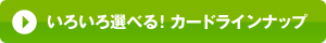 いろいろ選べる！カードラインナップ