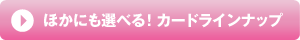 ほかにも選べる！カードラインナップ